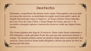 Entretanto, a experiência não duraria muito tempo. Preocupados com essa ação
em massa dos escravos, as autoridades da região resolveram pedir o apoio da
Guarda Nacional para caçar os fugitivos. As forças militares foram lideradas
por Luís Alves de Lima e Silva, o futuro Duque de Caxias, que em 11 de
novembro conseguiu capturar a maioria dos escravos, sendo que alguns foram
mortos.
Eles foram julgados pela fuga de 16 escravos. Quase todos foram condenados a
650 chibatadas, sendo aplicadas 50 por dia, para que não morressem durante o
castigo. Tal situação poderia causar um prejuízo ainda maior ao proprietário dos
escravos. Esses escravos foram ainda obrigados a utilizar um gonzo de ferro no
pescoço por três anos.
Desfecho
 