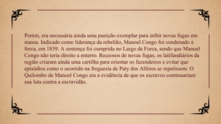 Porém, era necessária ainda uma punição exemplar para inibir novas fugas em
massa. Indicado como liderança da rebelião, Manoel Congo foi condenado à
forca, em 1839. A sentença foi cumprida no Largo da Forca, sendo que Manoel
Congo não teria direito a enterro. Receosos de novas fugas, os latifundiários da
região criaram ainda uma cartilha para orientar os fazendeiros e evitar que
episódios como o ocorrido na freguesia de Paty dos Alferes se repetissem. O
Quilombo de Manoel Congo era a evidência de que os escravos continuariam
sua luta contra a escravidão.
 