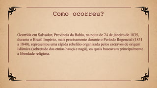 Ocorrida em Salvador, Província da Bahia, na noite de 24 de janeiro de 1835,
durante o Brasil Império, mais precisamente durante o Período Regencial (1831
a 1840), representou uma rápida rebelião organizada pelos escravos de origem
islâmica (sobretudo das etnias hauçá e nagô), os quais buscavam principalmente
a liberdade religiosa.
Como ocorreu?
 