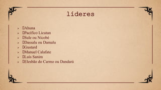  Ahuna
 Pacífico Licutan
 Sule ou Nicobé
 Dassalu ou Damalu
 Gustard
 Manuel Calafate
 Luís Sanim
 Elesbão do Carmo ou Dandará
líderes
 