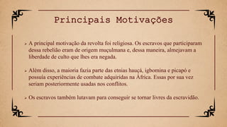  A principal motivação da revolta foi religiosa. Os escravos que participaram
dessa rebelião eram de origem muçulmana e, dessa maneira, almejavam a
liberdade de culto que lhes era negada.
 Além disso, a maioria fazia parte das etnias hauçá, igbomina e picapó e
possuía experiências de combate adquiridas na África. Essas por sua vez
seriam posteriormente usadas nos conflitos.
 Os escravos também lutavam para conseguir se tornar livres da escravidão.
Principais Motivações
 