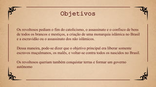 Os revoltosos pediam o fim do catolicismo, o assassinato e o confisco de bens
de todos os brancos e mestiços, a criação de uma monarquia islâmica no Brasil
e a escravidão ou o assassinato dos não islâmicos.
Dessa maneira, pode-se dizer que o objetivo principal era liberar somente
escravos muçulmanos, os malês, e voltar-se contra todos os nascidos no Brasil.
Os revoltosos queriam também conquistar terras e formar um governo
autônomo
Objetivos
 