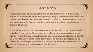A revolta eclodiu na madrugada do dia 25 de janeiro de 1835. Na ocasião,
alguns escravos rebelaram-se abruptamente, porque sua conspiração havia sido
denunciada. Todo o planejamento tinha sido realizado pelos escravos urbanos –
aproveitavam-se do fato de possuírem uma maior liberdade em relação ao
escravo da lavoura.
As reuniões aconteceram em diversos locais de Salvador, como nos locais de
trabalho. Os escravos africanos que se rebelaram estavam usando um abadá
branco (roupa típica dos muçulmanos) e estavam usando amuletos com escritos
do Corão em árabe, como forma de proteção. As batalhas estenderam-se na
cidade de Salvador por quatro horas e resultou na morte de 70 africanos e 9
mortos daqueles que lutaram contra os africanos|3|.
Desfecho
 