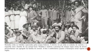 Sentados estão os rebeldes capturados pelas tropas federais. Á direita em pé estão os sodados do exército, e a
esquerda está a família de um coronel local. Também é notável a presença da criança negra acima da árvore,
provavelmente um agregado da família do coronel. A foto é emblemática quanto a hierarquia social vigente na
região.
 