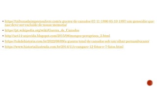  https://tribunadaimprensalivre.com/a-guerra-de-canudos-07-11-1896-05-10-1897-um-genocidio-que-
nao-deve-ser-excluido-de-nossa-memoria/
 https://pt.wikipedia.org/wiki/Guerra_de_Canudos
 http://act14-anjovida.blogspot.com/2015/08/monges-peregrinos_2.html
 https://tokdehistoria.com.br/2022/08/09/a-guerra-total-de-canudos-sob-um-olhar-pernambucano/
 https://www.historiailustrada.com.br/2014/11/o-cangaco-12-fotos-e-7-fatos.html
 