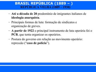 BRASIL REPÚBLICA (1889 – )
                REPÚBLICA VELHA (1889 – 1930)

      – Até a década de 20 predomínio de imigrantes italianos de
        ideologia anarquista.
      – Principais formas de luta: formação de sindicatos e
        organização de greves.
      – A partir de 1922 o principal instrumento de luta operária foi o
        PCB, que tenta organizar os operários.
      – Postura do governo em relação ao movimento operário:
        repressão (“caso de polícia”).




iair@ p op .com .b r                                          Prof. Iair
 