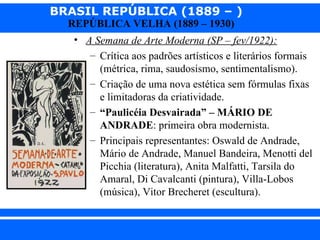 BRASIL REPÚBLICA (1889 – )
                REPÚBLICA VELHA (1889 – 1930)
                 • A Semana de Arte Moderna (SP – fev/1922):
                    – Crítica aos padrões artísticos e literários formais
                      (métrica, rima, saudosismo, sentimentalismo).
                    – Criação de uma nova estética sem fórmulas fixas
                      e limitadoras da criatividade.
                    – “Paulicéia Desvairada” – MÁRIO DE
                      ANDRADE: primeira obra modernista.
                    – Principais representantes: Oswald de Andrade,
                      Mário de Andrade, Manuel Bandeira, Menotti del
                      Picchia (literatura), Anita Malfatti, Tarsila do
                      Amaral, Di Cavalcanti (pintura), Villa-Lobos
                      (música), Vitor Brecheret (escultura).


iair@ p op .com .b r                                           Prof. Iair
 
