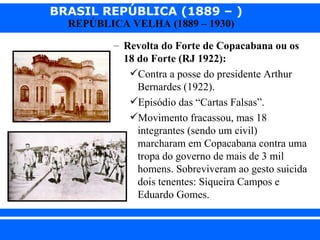 BRASIL REPÚBLICA (1889 – )
                REPÚBLICA VELHA (1889 – 1930)

                       – Revolta do Forte de Copacabana ou os
                         18 do Forte (RJ 1922):
                          Contra a posse do presidente Arthur
                            Bernardes (1922).
                          Episódio das “Cartas Falsas”.
                          Movimento fracassou, mas 18
                            integrantes (sendo um civil)
                            marcharam em Copacabana contra uma
                            tropa do governo de mais de 3 mil
                            homens. Sobreviveram ao gesto suicida
                            dois tenentes: Siqueira Campos e
                            Eduardo Gomes.


iair@ p op .com .b r                                     Prof. Iair
 