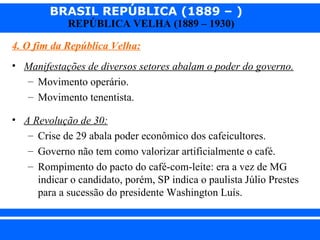 BRASIL REPÚBLICA (1889 – )
                REPÚBLICA VELHA (1889 – 1930)

  4. O fim da República Velha:
  • Manifestações de diversos setores abalam o poder do governo.
    – Movimento operário.
    – Movimento tenentista.

  • A Revolução de 30:
     – Crise de 29 abala poder econômico dos cafeicultores.
     – Governo não tem como valorizar artificialmente o café.
     – Rompimento do pacto do café-com-leite: era a vez de MG
       indicar o candidato, porém, SP indica o paulista Júlio Prestes
       para a sucessão do presidente Washington Luís.


iair@ p op .com .b r                                          Prof. Iair
 