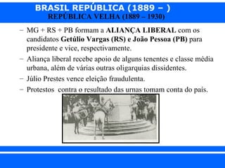 BRASIL REPÚBLICA (1889 – )
                REPÚBLICA VELHA (1889 – 1930)
      – MG + RS + PB formam a ALIANÇA LIBERAL com os
        candidatos Getúlio Vargas (RS) e João Pessoa (PB) para
        presidente e vice, respectivamente.
      – Aliança liberal recebe apoio de alguns tenentes e classe média
        urbana, além de várias outras oligarquias dissidentes.
      – Júlio Prestes vence eleição fraudulenta.
      – Protestos contra o resultado das urnas tomam conta do país.




iair@ p op .com .b r                                          Prof. Iair
 