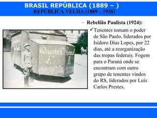 BRASIL REPÚBLICA (1889 – )
                REPÚBLICA VELHA (1889 – 1930)

                                 – Rebelião Paulista (1924):
                                    Tenentes tomam o poder
                                     de São Paulo, liderados por
                                     Isidoro Dias Lopes, por 22
                                     dias, até a reorganização
                                     das tropas federais. Fogem
                                     para o Paraná onde se
                                     encontram com outro
                                     grupo de tenentes vindos
                                     do RS, liderados por Luís
                                     Carlos Prestes.




iair@ p op .com .b r                                   Prof. Iair
 
