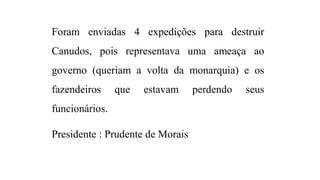 Foram enviadas 4 expedições para destruir
Canudos, pois representava uma ameaça ao
governo (queriam a volta da monarquia) e os
fazendeiros

que

estavam

funcionários.
Presidente : Prudente de Morais

perdendo

seus

 