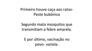 Primeiro houve caça aos ratosPeste bubônica
Segundo mata mosquitos que
transmitiam a febre amarela.
E por último, vacinação no
povo- varíola.

 