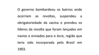 O governo bombardeou os bairros onde
ocorriam

as

revoltas,

suspendeu

a

obrigatoriedade da vacina e prendeu os
líderes da revolta que foram lançados em
navios e enviados para o Acre, região que
teria sido incorporada pelo Brasil em
1903.

 