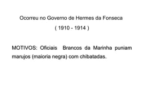 Ocorreu no Governo de Hermes da Fonseca
( 1910 - 1914 )

MOTIVOS: Oficiais

Brancos da Marinha puniam

marujos (maioria negra) com chibatadas.

 