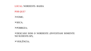 LOCAL: NORDESTE- BAHIA
POR QUE?
FOME;
SECA;
POBREZA;
DESCASO SOM O NORDESTE (INVESTIAM SOMENTE
NO SUDESTE-SP);
VIOLÊNCIA;

 