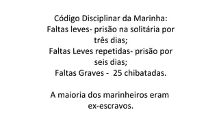 Código Disciplinar da Marinha:
Faltas leves- prisão na solitária por
três dias;
Faltas Leves repetidas- prisão por
seis dias;
Faltas Graves - 25 chibatadas.
A maioria dos marinheiros eram
ex-escravos.

 