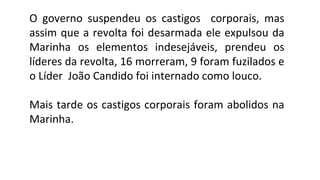 O governo suspendeu os castigos corporais, mas
assim que a revolta foi desarmada ele expulsou da
Marinha os elementos indesejáveis, prendeu os
líderes da revolta, 16 morreram, 9 foram fuzilados e
o Líder João Candido foi internado como louco.
Mais tarde os castigos corporais foram abolidos na
Marinha.

 