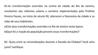 01-As transformações ocorridas no centro da cidade do Rio de Janeiro,
resultantes das reformas urbana e sanitária implementadas pelo Prefeito
Pereira Passos, no início do século XX, alteraram a fisionomia da cidade e as
vidas de seus habitantes.
a)Cite duas transformações ocorridas no Rio de Janeiro nesta época.
b)Qual foi a reação da população perante essas transformações?
02- Quais eram as reinvindicações durante a Revolta da Chibata? Você acha
justa? Justifique.

 