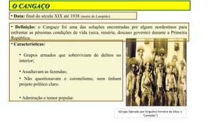 O CANGAÇO
• Data: final do século XIX até 1938 (morte de Lampião).
• Definição: o Cangaço foi uma das soluções encontradas por alguns nordestinos para
enfrentar as péssimas condições de vida (seca, miséria, descaso governo) durante a Primeira
República.
• Características:
• Grupos armados que sobreviviam de delitos no
interior;
• Assaltavam as fazendas;
• Não questionavam o coronelismo, nem tinham
projeto político claro.
• Admiração e temor popular.
(Grupo liderado por Virgulino Ferreira da Silva, o
“Lampião”)

 