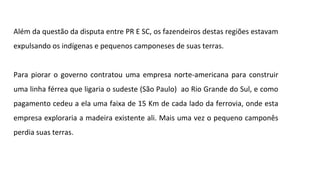 Além da questão da disputa entre PR E SC, os fazendeiros destas regiões estavam
expulsando os indígenas e pequenos camponeses de suas terras.
Para piorar o governo contratou uma empresa norte-americana para construir
uma linha férrea que ligaria o sudeste (São Paulo) ao Rio Grande do Sul, e como
pagamento cedeu a ela uma faixa de 15 Km de cada lado da ferrovia, onde esta
empresa exploraria a madeira existente ali. Mais uma vez o pequeno camponês
perdia suas terras.

 