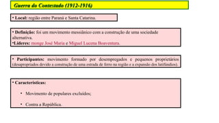 Guerra do Contestado (1912-1916)
• Local: região entre Paraná e Santa Catarina.
• Definição: foi um movimento messiânico com a construção de uma sociedade
alternativa.
•Líderes: monge José Maria e Miguel Lucena Boaventura.
• Participantes: movimento formado por desempregados e pequenos proprietários
(desapropriados devido a construção de uma estrada de ferro na região e a expansão dos latifúndios).

• Características:
• Movimento de populares excluídos;
• Contra a República.

 