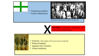 • Camponeses pobres;
• Armas rudimentares.

x

(Bandeira da Monarquia Celestial e revoltosos).

•
•
•
•

Resultado: movimento reprimido, com
cerca de 3 a 20 mil mortos.

Exército (7.000 soldados, 80% total do efetivo do Brasil);
Polícia Estadual;
Jagunços dos coronéis;
Armas modernas.

 