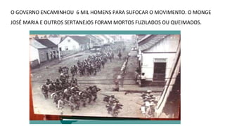 O GOVERNO ENCAMINHOU 6 MIL HOMENS PARA SUFOCAR O MOVIMENTO. O MONGE
JOSÉ MARIA E OUTROS SERTANEJOS FORAM MORTOS FUZILADOS OU QUEIMADOS.

 