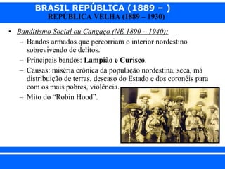 Banditismo Social ou Cangaço (NE 1890 – 1940):   Bandos armados que percorriam o interior nordestino sobrevivendo de delitos. Principais bandos:  Lampião e Curisco . Causas: miséria crônica da população nordestina, seca, má distribuição de terras, descaso do Estado e dos coronéis para com os mais pobres, violência. Mito do “Robin Hood”. 