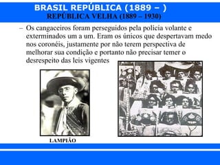 Os cangaceiros foram perseguidos pela polícia volante e exterminados um a um. Eram os únicos que despertavam medo nos coronéis, justamente por não terem perspectiva de melhorar sua condição e portanto não precisar temer o desrespeito das leis vigentes   LAMPIÃO 