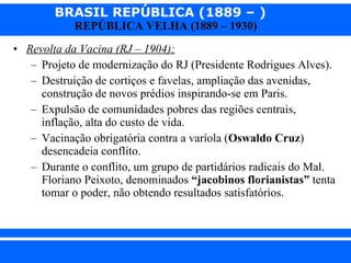 Revolta da Vacina (RJ – 1904): Projeto de modernização do RJ (Presidente Rodrigues Alves). Destruição de cortiços e favelas, ampliação das avenidas, construção de novos prédios inspirando-se em Paris. Expulsão de comunidades pobres das regiões centrais, inflação, alta do custo de vida. Vacinação obrigatória contra a varíola ( Oswaldo Cruz ) desencadeia conflito. Durante o conflito, um grupo de partidários radicais do Mal. Floriano Peixoto, denominados  “jacobinos florianistas”  tenta tomar o poder, não obtendo resultados satisfatórios. 