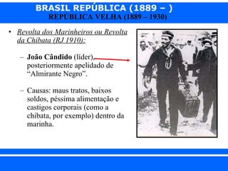 Revolta dos Marinheiros ou Revolta da Chibata (RJ 1910):   João Cândido  (líder), posteriormente apelidado de “Almirante Negro”. Causas: maus tratos, baixos soldos, péssima alimentação e castigos corporais (como a chibata, por exemplo) dentro da marinha. 