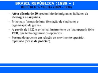 Até a década de 20  predomínio de imigrantes italianos de  ideologia anarquista . Principais formas de luta: formação de sindicatos e organização de greves. A partir de 1922  o principal instrumento de luta operária foi o  PCB , que tenta organizar os operários. Postura do governo em relação ao movimento operário: repressão (“ caso de polícia ”).  
