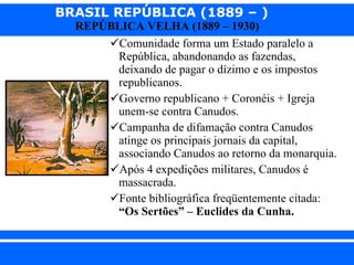 Comunidade forma um Estado paralelo a República, abandonando as fazendas, deixando de pagar o dízimo e os impostos republicanos. Governo republicano + Coronéis + Igreja unem-se contra Canudos. Campanha de difamação contra Canudos atinge os principais jornais da capital, associando Canudos ao retorno da monarquia. Após 4 expedições militares, Canudos é massacrada. Fonte bibliográfica freqüentemente citada:  “Os Sertões” – Euclides da Cunha. 
