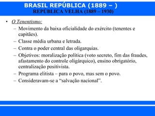 O Tenentismo: Movimento da baixa oficialidade do exército (tenentes e capitães). Classe média urbana e letrada. Contra o poder central das oligarquias. Objetivos: moralização política (voto secreto, fim das fraudes, afastamento do controle oligárquico), ensino obrigatório, centralização positivista. Programa elitista – para o povo, mas sem o povo. Consideravam-se a “salvação nacional”. 