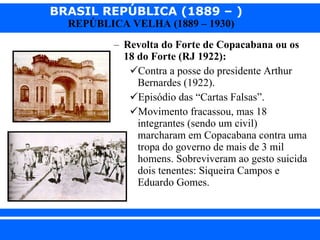 Revolta do Forte de Copacabana ou os 18 do Forte (RJ 1922): Contra a posse do presidente Arthur Bernardes (1922). Episódio das “Cartas Falsas”. Movimento fracassou, mas 18 integrantes (sendo um civil) marcharam em Copacabana contra uma tropa do governo de mais de 3 mil homens. Sobreviveram ao gesto suicida dois tenentes: Siqueira Campos e Eduardo Gomes. 
