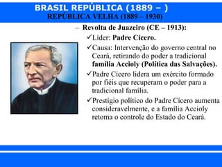 Revolta de Juazeiro (CE – 1913): Líder:  Padre Cícero. Causa: Intervenção do governo central no Ceará, retirando do poder a tradicional  família Accioly (Política das Salvações). Padre Cícero lidera um exército formado por fiéis que recuperam o poder para a tradicional família. Prestígio político do Padre Cícero aumenta consideravelmente, e a família Accioly retoma o controle do Estado do Ceará. 