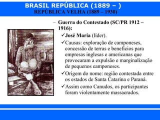 Guerra do Contestado (SC/PR 1912 – 1916): José Maria  (líder). Causas: exploração de camponeses, concessão de terras e benefícios para empresas inglesas e americanas que provocaram a expulsão e marginalização de pequenos camponeses. Origem do nome: região contestada entre os estados de Santa Catarina e Paraná. Assim como Canudos, os participantes foram violentamente massacrados. 
