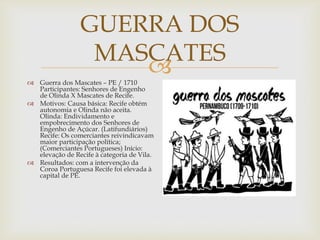 GUERRA DOS
MASCATES

 Guerra dos Mascates – PE / 1710
Participantes: Senhores de Engenho
de Olinda X Mascates de Recife.
 Motivos: Causa básica: Recife obtém
autonomia e Olinda não aceita.
Olinda: Endividamento e
empobrecimento dos Senhores de
Engenho de Açúcar. (Latifundiários)
Recife: Os comerciantes reivindicavam
maior participação política;
(Comerciantes Portugueses) Início:
elevação de Recife à categoria de Vila.
 Resultados: com a intervenção da
Coroa Portuguesa Recife foi elevada à
capital de PE.

 