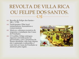 REVOLTA DE VILLA RICA
OU FELIPE DOS SANTOS.



 Revolta de Felipe dos Santos MG / 1720.
 Participantes: Elite local
(mineradores, fazendeiros e
comerciantes);
 Motivos: cobrança excessiva de
impostos e instalação das Casas
de Fundição;
 O Conflito: Felipe entregou
algumas reivindicações ao
governador, com a promessa de
serem atendidas, mas logo depois
ele é capturado e enforcado, e
com isso as Casas de Fundição se
alastram pela região.

 