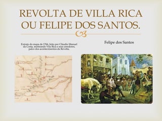 REVOLTA DE VILLA RICA
OU FELIPE DOS SANTOS.



Extrato do mapa de 1766, feito por Cláudio Manuel
da Costa, mostrando Vila Rica e seus arredores,
palco dos acontecimentos da Revolta.

Felipe dos Santos

 
