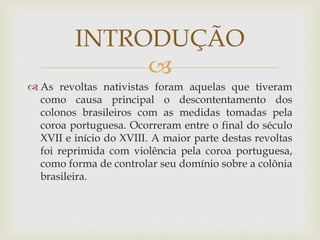 INTRODUÇÃO

 As revoltas nativistas foram aquelas que tiveram
como causa principal o descontentamento dos
colonos brasileiros com as medidas tomadas pela
coroa portuguesa. Ocorreram entre o final do século
XVII e início do XVIII. A maior parte destas revoltas
foi reprimida com violência pela coroa portuguesa,
como forma de controlar seu domínio sobre a colônia
brasileira.

 