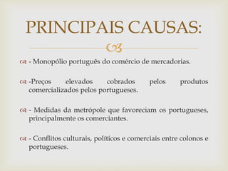 PRINCIPAIS CAUSAS:

 - Monopólio português do comércio de mercadorias.
 -Preços
elevados
cobrados
comercializados pelos portugueses.

pelos

produtos

 - Medidas da metrópole que favoreciam os portugueses,
principalmente os comerciantes.
 - Conflitos culturais, políticos e comerciais entre colonos e
portugueses.

 