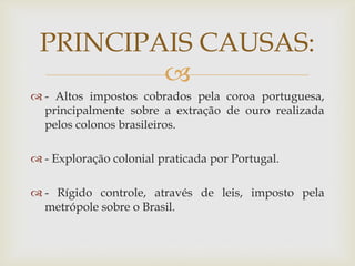 PRINCIPAIS CAUSAS:

 - Altos impostos cobrados pela coroa portuguesa,
principalmente sobre a extração de ouro realizada
pelos colonos brasileiros.
 - Exploração colonial praticada por Portugal.
 - Rígido controle, através de leis, imposto pela
metrópole sobre o Brasil.

 