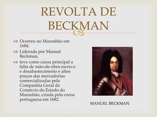 REVOLTA DE
BECKMAN

 Ocorreu no Maranhão em
1684.
 Liderada por Manuel
Beckman,
 teve como causa principal a
falta de mão-de-obra escrava
e desabastecimento e altos
preços das mercadorias
comercializadas pela
Companhia Geral de
Comércio do Estado do
Maranhão, criada pela coroa
portuguesa em 1682.

MANUEL BECKMAN

 