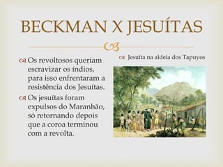 BECKMAN X JESUÍTAS

 Os revoltosos queriam
escravizar os índios,
para isso enfrentaram a
resistência dos Jesuítas.
 Os jesuítas foram
expulsos do Maranhão,
só retornando depois
que a coroa terminou
com a revolta.

 Jesuíta na aldeia dos Tapuyos

 