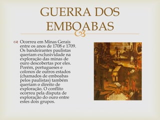GUERRA DOS
EMBOABAS


 Ocorreu em Minas Gerais
entre os anos de 1708 e 1709.
Os bandeirantes paulistas
queriam exclusividade na
exploração das minas de
ouro descobertas por eles.
Porém, portugueses e
colonos de outros estados
(chamados de emboabas
pelos paulistas) também
queriam o direito de
exploração. O conflito
ocorreu pela disputa de
exploração do ouro entre
estes dois grupos.

 