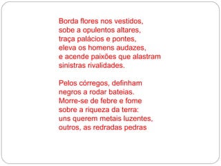 Borda flores nos vestidos,
sobe a opulentos altares,
traça palácios e pontes,
eleva os homens audazes,
e acende paixões que alastram
sinistras rivalidades.

Pelos córregos, definham
negros a rodar bateias.
Morre-se de febre e fome
sobre a riqueza da terra:
uns querem metais luzentes,
outros, as redradas pedras
 