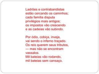 Ladrões e contrabandistas
estão cercando os caminhos;
cada família disputa
privilégios mais antigos;
os impostos vão crescendo
e as cadeias vão subindo.

Por ódio, cobiça, inveja,
vai sendo o inferno traçado.
Os reis querem seus tributos,
— mas não se encontram
vassalos.
Mil bateias vão rodando,
mil bateias sem cansaço.
 