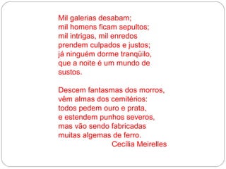 Mil galerias desabam;
mil homens ficam sepultos;
mil intrigas, mil enredos
prendem culpados e justos;
já ninguém dorme tranqüilo,
que a noite é um mundo de
sustos.

Descem fantasmas dos morros,
vêm almas dos cemitérios:
todos pedem ouro e prata,
e estendem punhos severos,
mas vão sendo fabricadas
muitas algemas de ferro.
              Cecília Meirelles
 